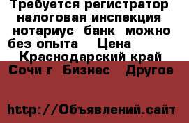 Требуется регистратор (налоговая инспекция, нотариус, банк) можно без опыта. › Цена ­ 2 000 - Краснодарский край, Сочи г. Бизнес » Другое   